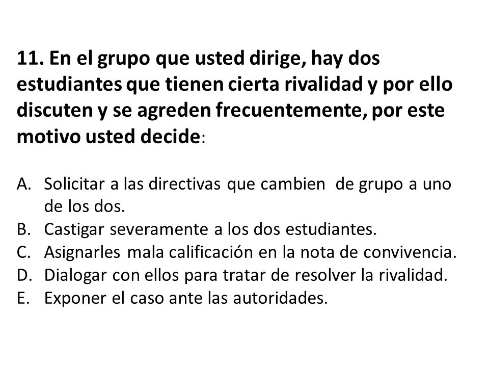 11. En el grupo que usted dirige, hay dos estudiantes que tienen cierta rivalidad y por ello discuten y se agreden frecuentemente, por este motivo usted decide: