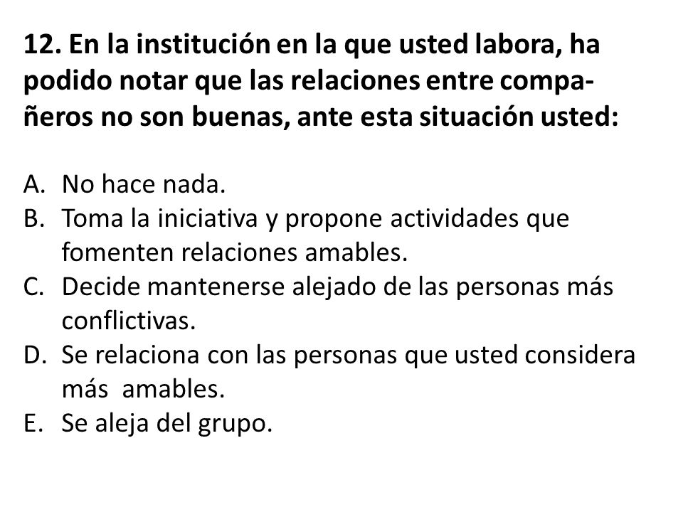 12. En la institución en la que usted labora, ha podido notar que las relaciones entre compa-ñeros no son buenas, ante esta situación usted: