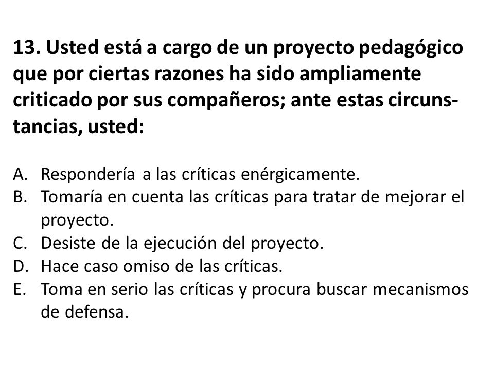 13. Usted está a cargo de un proyecto pedagógico que por ciertas razones ha sido ampliamente criticado por sus compañeros; ante estas circuns-tancias, usted: