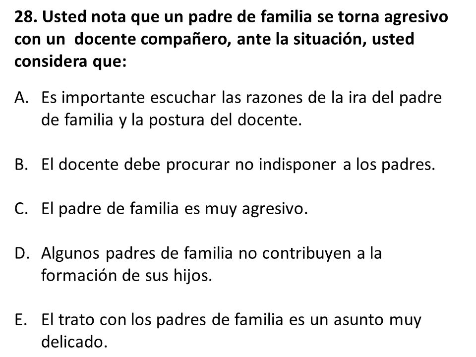 28. Usted nota que un padre de familia se torna agresivo con un docente compañero, ante la situación, usted considera que: