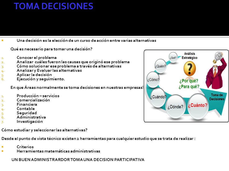 TOMA DECISIONES Una decisión es la elección de un curso de acción entre varias alternativas. Qué es necesario para tomar una decisión