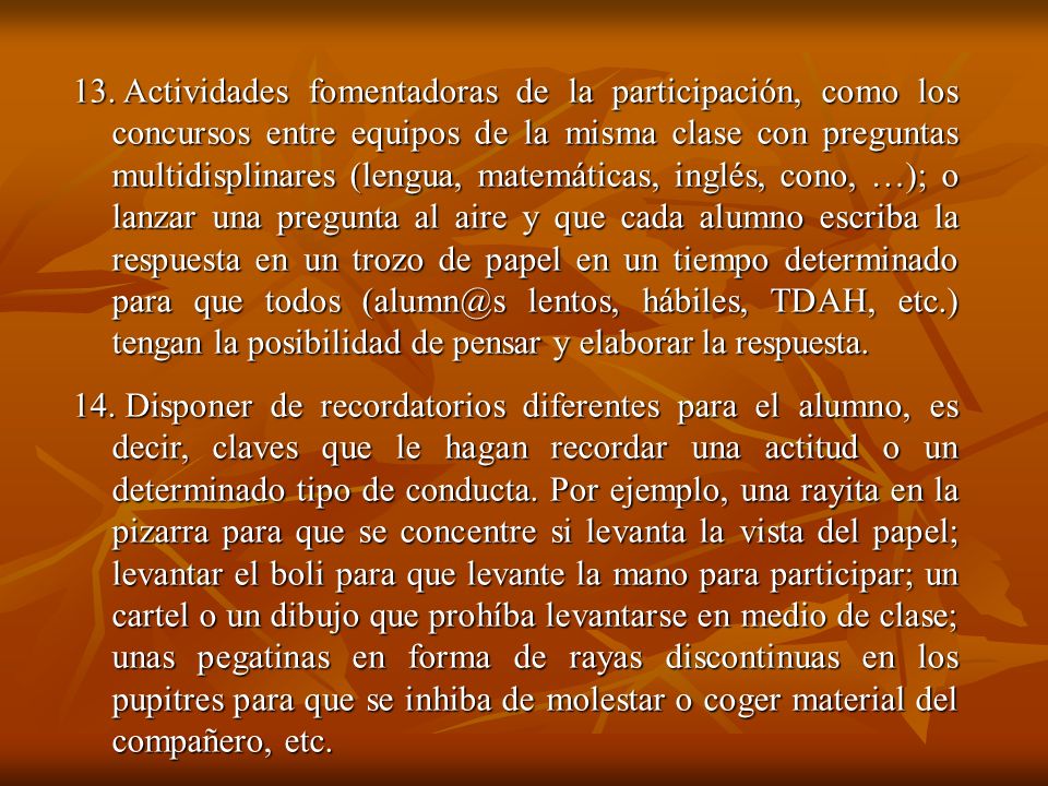 Actividades fomentadoras de la participación, como los concursos entre equipos de la misma clase con preguntas multidisplinares (lengua, matemáticas, inglés, cono, …); o lanzar una pregunta al aire y que cada alumno escriba la respuesta en un trozo de papel en un tiempo determinado para que todos lentos, hábiles, TDAH, etc.) tengan la posibilidad de pensar y elaborar la respuesta.