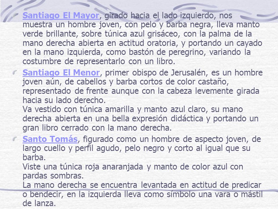 Santiago El Mayor, girado hacia el lado izquierdo, nos muestra un hombre joven, con pelo y barba negra, lleva manto verde brillante, sobre túnica azul grisáceo, con la palma de la mano derecha abierta en actitud oratoria, y portando un cayado en la mano izquierda, como bastón de peregrino, variando la costumbre de representarlo con un libro.
