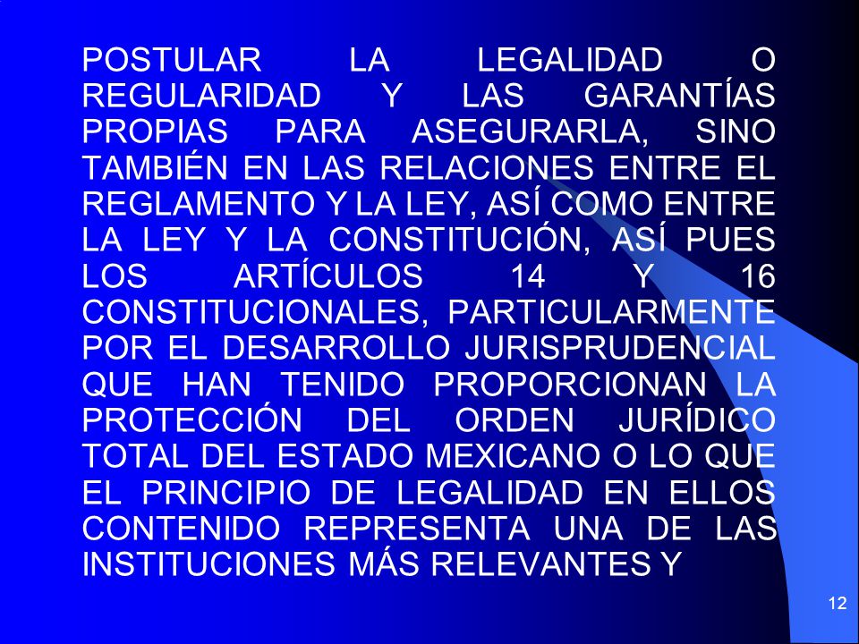 POSTULAR LA LEGALIDAD O REGULARIDAD Y LAS GARANTÍAS PROPIAS PARA ASEGURARLA, SINO TAMBIÉN EN LAS RELACIONES ENTRE EL REGLAMENTO Y LA LEY, ASÍ COMO ENTRE LA LEY Y LA CONSTITUCIÓN, ASÍ PUES LOS ARTÍCULOS 14 Y 16 CONSTITUCIONALES, PARTICULARMENTE POR EL DESARROLLO JURISPRUDENCIAL QUE HAN TENIDO PROPORCIONAN LA PROTECCIÓN DEL ORDEN JURÍDICO TOTAL DEL ESTADO MEXICANO O LO QUE EL PRINCIPIO DE LEGALIDAD EN ELLOS CONTENIDO REPRESENTA UNA DE LAS INSTITUCIONES MÁS RELEVANTES Y