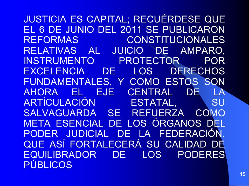 JUSTICIA ES CAPITAL; RECUÉRDESE QUE EL 6 DE JUNIO DEL 2011 SE PUBLICARON REFORMAS CONSTITUCIONALES RELATIVAS AL JUICIO DE AMPARO, INSTRUMENTO PROTECTOR POR EXCELENCIA DE LOS DERECHOS FUNDAMENTALES, Y COMO ESTOS SON AHORA EL EJE CENTRAL DE LA ARTÍCULACIÓN ESTATAL, SU SALVAGUARDA SE REFUERZA COMO META ESENCIAL DE LOS ÓRGANOS DEL PODER JUDICIAL DE LA FEDERACIÓN, QUE ASÍ FORTALECERÁ SU CALIDAD DE EQUILIBRADOR DE LOS PODERES PÚBLICOS