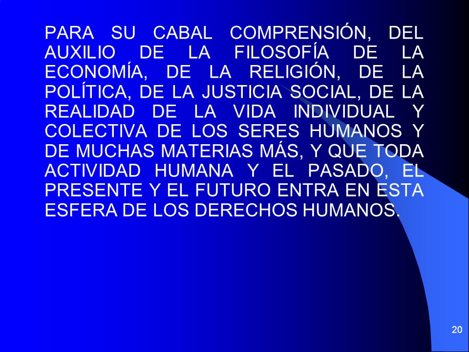 PARA SU CABAL COMPRENSIÓN, DEL AUXILIO DE LA FILOSOFÍA DE LA ECONOMÍA, DE LA RELIGIÓN, DE LA POLÍTICA, DE LA JUSTICIA SOCIAL, DE LA REALIDAD DE LA VIDA INDIVIDUAL Y COLECTIVA DE LOS SERES HUMANOS Y DE MUCHAS MATERIAS MÁS, Y QUE TODA ACTIVIDAD HUMANA Y EL PASADO, EL PRESENTE Y EL FUTURO ENTRA EN ESTA ESFERA DE LOS DERECHOS HUMANOS.