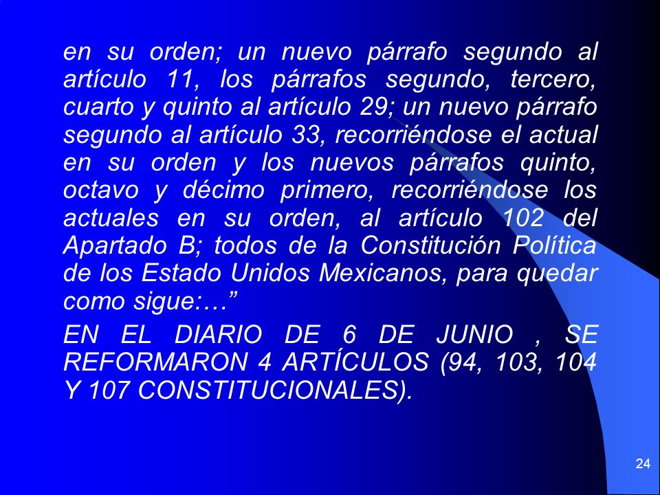 en su orden; un nuevo párrafo segundo al artículo 11, los párrafos segundo, tercero, cuarto y quinto al artículo 29; un nuevo párrafo segundo al artículo 33, recorriéndose el actual en su orden y los nuevos párrafos quinto, octavo y décimo primero, recorriéndose los actuales en su orden, al artículo 102 del Apartado B; todos de la Constitución Política de los Estado Unidos Mexicanos, para quedar como sigue:… EN EL DIARIO DE 6 DE JUNIO , SE REFORMARON 4 ARTÍCULOS (94, 103, 104 Y 107 CONSTITUCIONALES).