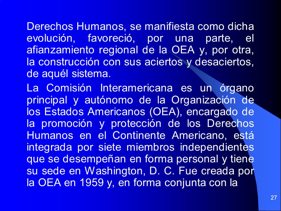 Derechos Humanos, se manifiesta como dicha evolución, favoreció, por una parte, el afianzamiento regional de la OEA y, por otra, la construcción con sus aciertos y desaciertos, de aquél sistema.
