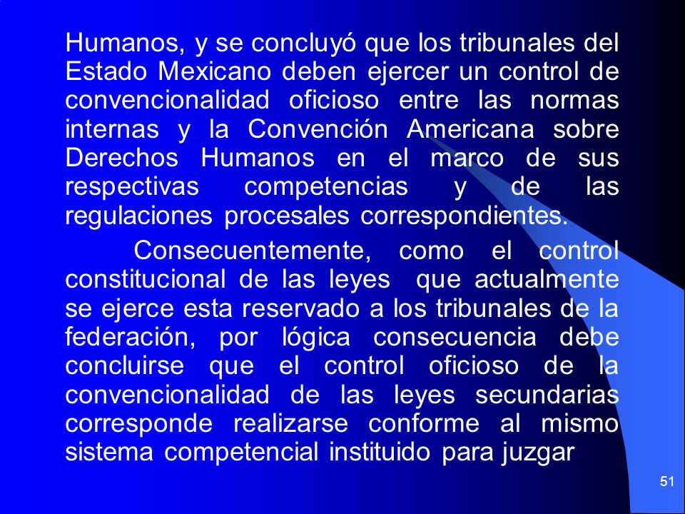 Humanos, y se concluyó que los tribunales del Estado Mexicano deben ejercer un control de convencionalidad oficioso entre las normas internas y la Convención Americana sobre Derechos Humanos en el marco de sus respectivas competencias y de las regulaciones procesales correspondientes.