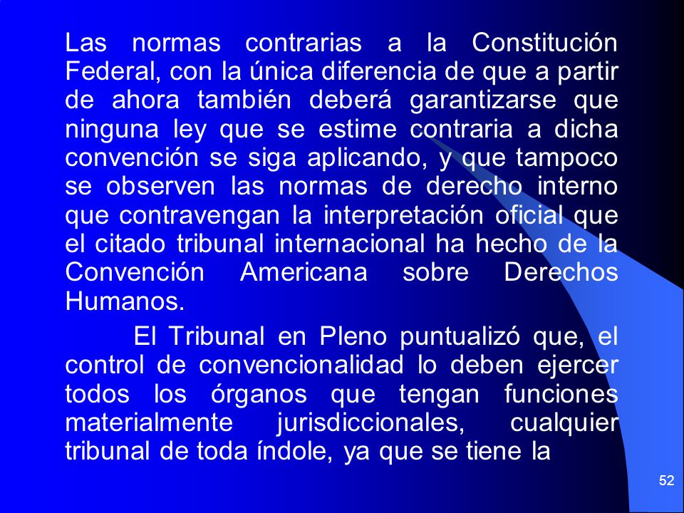 Las normas contrarias a la Constitución Federal, con la única diferencia de que a partir de ahora también deberá garantizarse que ninguna ley que se estime contraria a dicha convención se siga aplicando, y que tampoco se observen las normas de derecho interno que contravengan la interpretación oficial que el citado tribunal internacional ha hecho de la Convención Americana sobre Derechos Humanos.