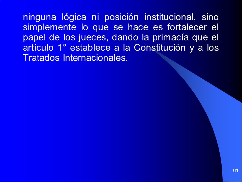 ninguna lógica ni posición institucional, sino simplemente lo que se hace es fortalecer el papel de los jueces, dando la primacía que el artículo 1° establece a la Constitución y a los Tratados Internacionales.