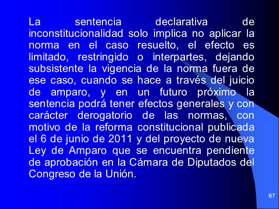 La sentencia declarativa de inconstitucionalidad solo implica no aplicar la norma en el caso resuelto, el efecto es limitado, restringido o interpartes, dejando subsistente la vigencia de la norma fuera de ese caso, cuando se hace a través del juicio de amparo, y en un futuro próximo la sentencia podrá tener efectos generales y con carácter derogatorio de las normas, con motivo de la reforma constitucional publicada el 6 de junio de 2011 y del proyecto de nueva Ley de Amparo que se encuentra pendiente de aprobación en la Cámara de Diputados del Congreso de la Unión.