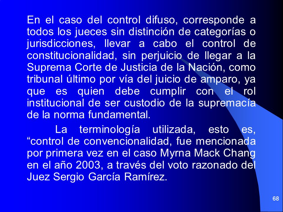 En el caso del control difuso, corresponde a todos los jueces sin distinción de categorías o jurisdicciones, llevar a cabo el control de constitucionalidad, sin perjuicio de llegar a la Suprema Corte de Justicia de la Nación, como tribunal último por vía del juicio de amparo, ya que es quien debe cumplir con el rol institucional de ser custodio de la supremacía de la norma fundamental.