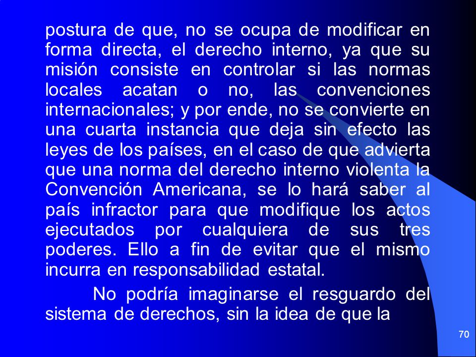postura de que, no se ocupa de modificar en forma directa, el derecho interno, ya que su misión consiste en controlar si las normas locales acatan o no, las convenciones internacionales; y por ende, no se convierte en una cuarta instancia que deja sin efecto las leyes de los países, en el caso de que advierta que una norma del derecho interno violenta la Convención Americana, se lo hará saber al país infractor para que modifique los actos ejecutados por cualquiera de sus tres poderes.