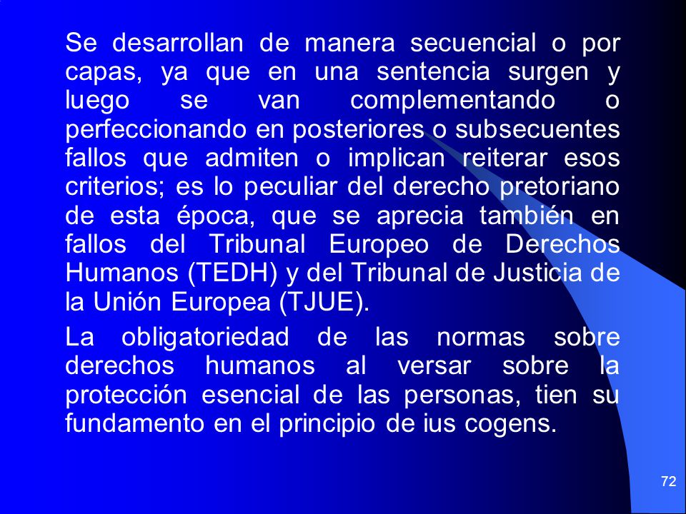 Se desarrollan de manera secuencial o por capas, ya que en una sentencia surgen y luego se van complementando o perfeccionando en posteriores o subsecuentes fallos que admiten o implican reiterar esos criterios; es lo peculiar del derecho pretoriano de esta época, que se aprecia también en fallos del Tribunal Europeo de Derechos Humanos (TEDH) y del Tribunal de Justicia de la Unión Europea (TJUE).