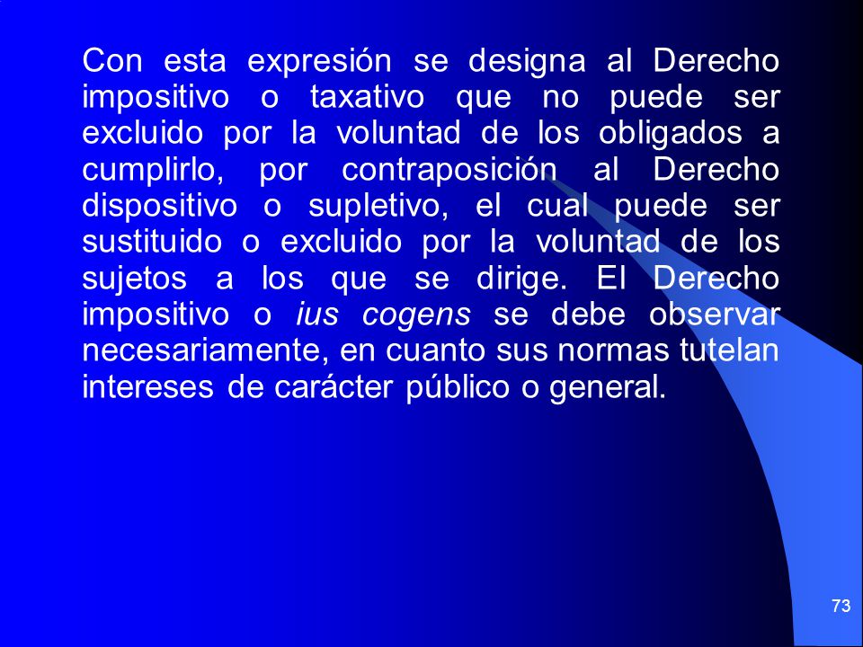 Con esta expresión se designa al Derecho impositivo o taxativo que no puede ser excluido por la voluntad de los obligados a cumplirlo, por contraposición al Derecho dispositivo o supletivo, el cual puede ser sustituido o excluido por la voluntad de los sujetos a los que se dirige.