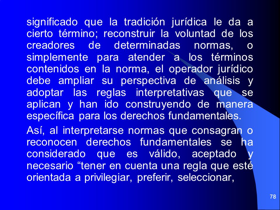 significado que la tradición jurídica le da a cierto término; reconstruir la voluntad de los creadores de determinadas normas, o simplemente para atender a los términos contenidos en la norma, el operador jurídico debe ampliar su perspectiva de análisis y adoptar las reglas interpretativas que se aplican y han ido construyendo de manera específica para los derechos fundamentales.