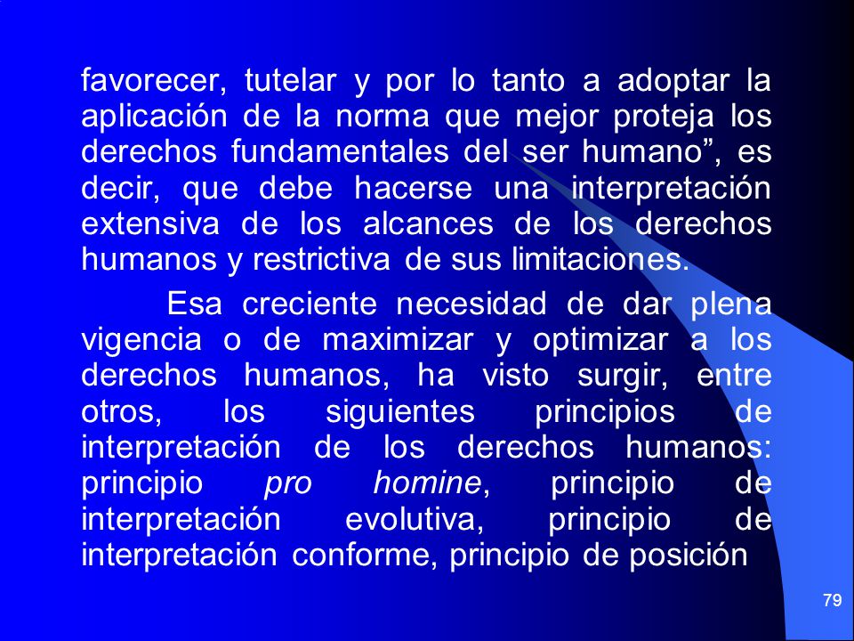 favorecer, tutelar y por lo tanto a adoptar la aplicación de la norma que mejor proteja los derechos fundamentales del ser humano , es decir, que debe hacerse una interpretación extensiva de los alcances de los derechos humanos y restrictiva de sus limitaciones.