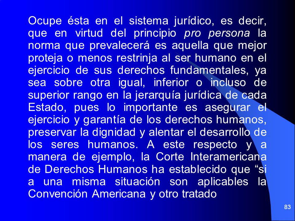 Ocupe ésta en el sistema jurídico, es decir, que en virtud del principio pro persona la norma que prevalecerá es aquella que mejor proteja o menos restrinja al ser humano en el ejercicio de sus derechos fundamentales, ya sea sobre otra igual, inferior o incluso de superior rango en la jerarquía jurídica de cada Estado, pues lo importante es asegurar el ejercicio y garantía de los derechos humanos, preservar la dignidad y alentar el desarrollo de los seres humanos.