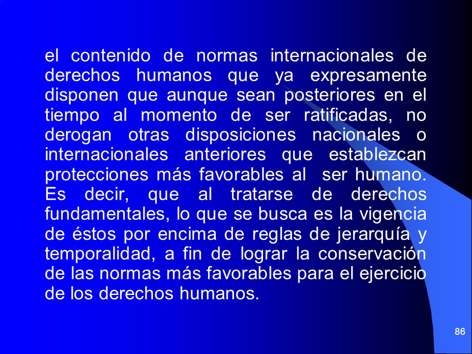 el contenido de normas internacionales de derechos humanos que ya expresamente disponen que aunque sean posteriores en el tiempo al momento de ser ratificadas, no derogan otras disposiciones nacionales o internacionales anteriores que establezcan protecciones más favorables al ser humano.