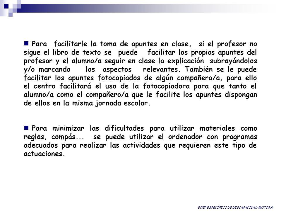 Para facilitarle la toma de apuntes en clase, si el profesor no sigue el libro de texto se puede facilitar los propios apuntes del profesor y el alumno/a seguir en clase la explicación subrayándolos y/o marcando los aspectos relevantes. También se le puede facilitar los apuntes fotocopiados de algún compañero/a, para ello el centro facilitará el uso de la fotocopiadora para que tanto el alumno/a como el compañero/a que le facilite los apuntes dispongan de ellos en la misma jornada escolar.