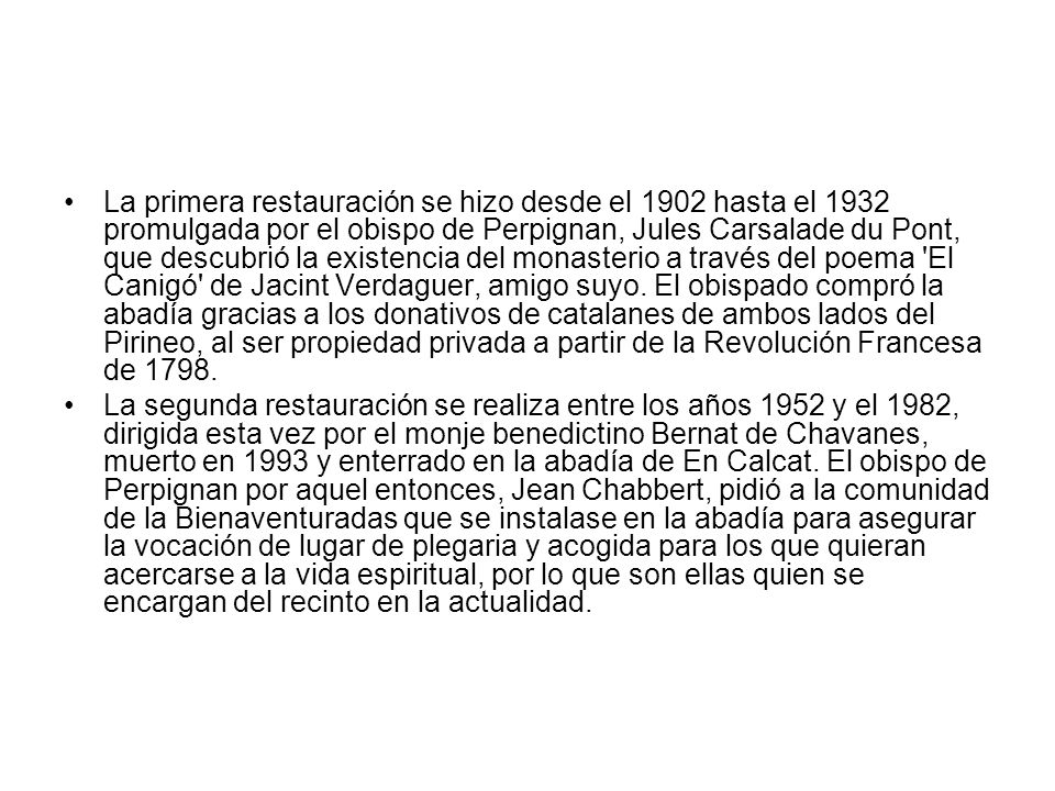 La primera restauración se hizo desde el 1902 hasta el 1932 promulgada por el obispo de Perpignan, Jules Carsalade du Pont, que descubrió la existencia del monasterio a través del poema El Canigó de Jacint Verdaguer, amigo suyo. El obispado compró la abadía gracias a los donativos de catalanes de ambos lados del Pirineo, al ser propiedad privada a partir de la Revolución Francesa de 1798.