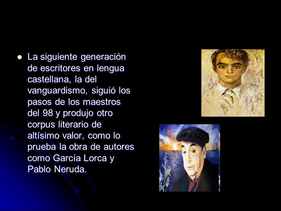 La siguiente generación de escritores en lengua castellana, la del vanguardismo, siguió los pasos de los maestros del 98 y produjo otro corpus literario de altísimo valor, como lo prueba la obra de autores como García Lorca y Pablo Neruda.