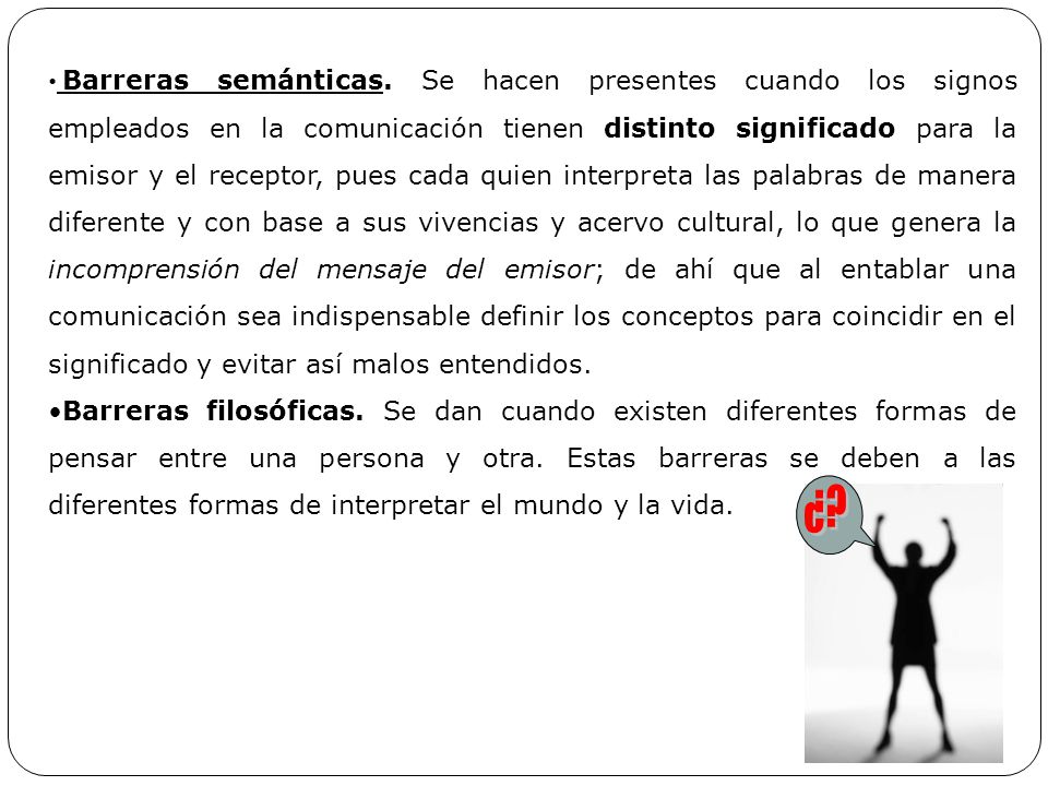 Barreras semánticas. Se hacen presentes cuando los signos empleados en la comunicación tienen distinto significado para la emisor y el receptor, pues cada quien interpreta las palabras de manera diferente y con base a sus vivencias y acervo cultural, lo que genera la incomprensión del mensaje del emisor; de ahí que al entablar una comunicación sea indispensable definir los conceptos para coincidir en el significado y evitar así malos entendidos.