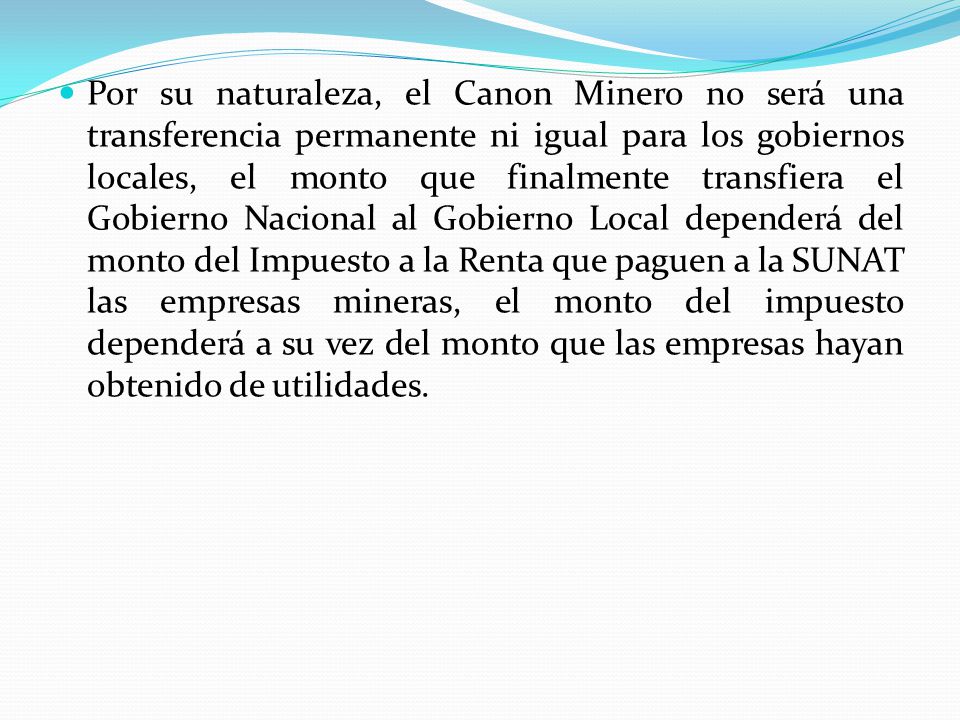 Por su naturaleza, el Canon Minero no será una transferencia permanente ni igual para los gobiernos locales, el monto que finalmente transfiera el Gobierno Nacional al Gobierno Local dependerá del monto del Impuesto a la Renta que paguen a la SUNAT las empresas mineras, el monto del impuesto dependerá a su vez del monto que las empresas hayan obtenido de utilidades.