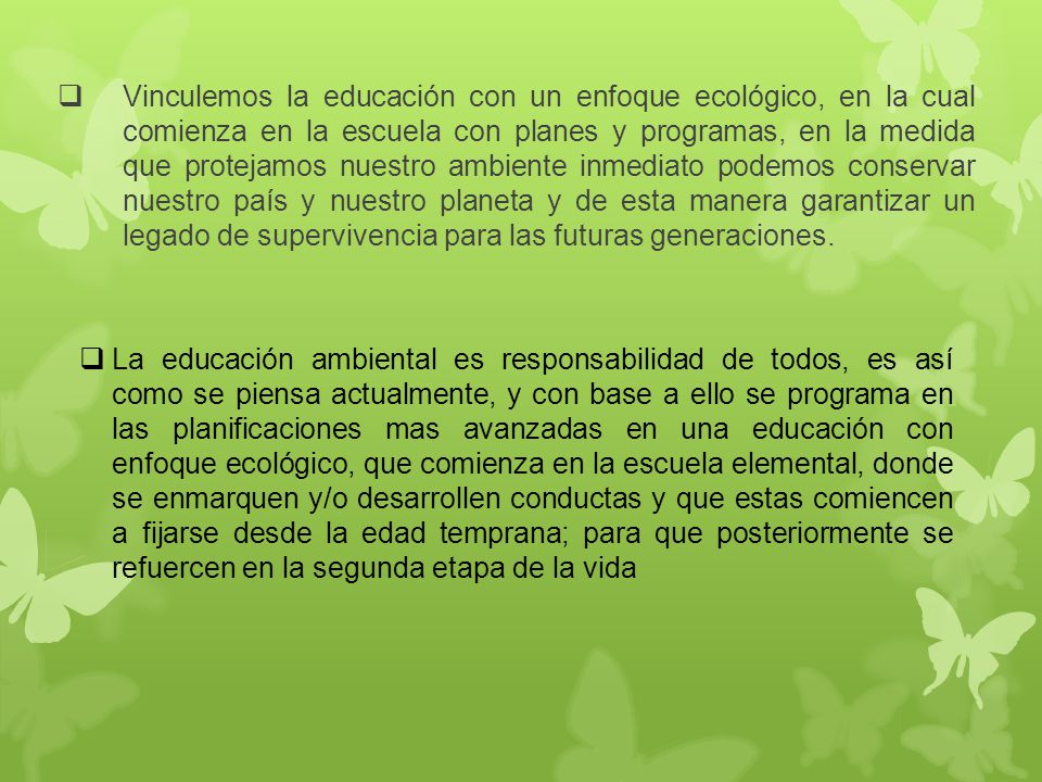 Vinculemos la educación con un enfoque ecológico, en la cual comienza en la escuela con planes y programas, en la medida que protejamos nuestro ambiente inmediato podemos conservar nuestro país y nuestro planeta y de esta manera garantizar un legado de supervivencia para las futuras generaciones.