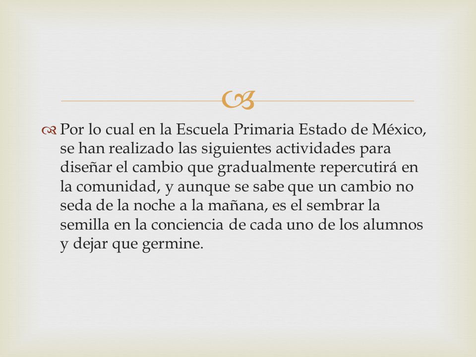 Por lo cual en la Escuela Primaria Estado de México, se han realizado las siguientes actividades para diseñar el cambio que gradualmente repercutirá en la comunidad, y aunque se sabe que un cambio no seda de la noche a la mañana, es el sembrar la semilla en la conciencia de cada uno de los alumnos y dejar que germine.