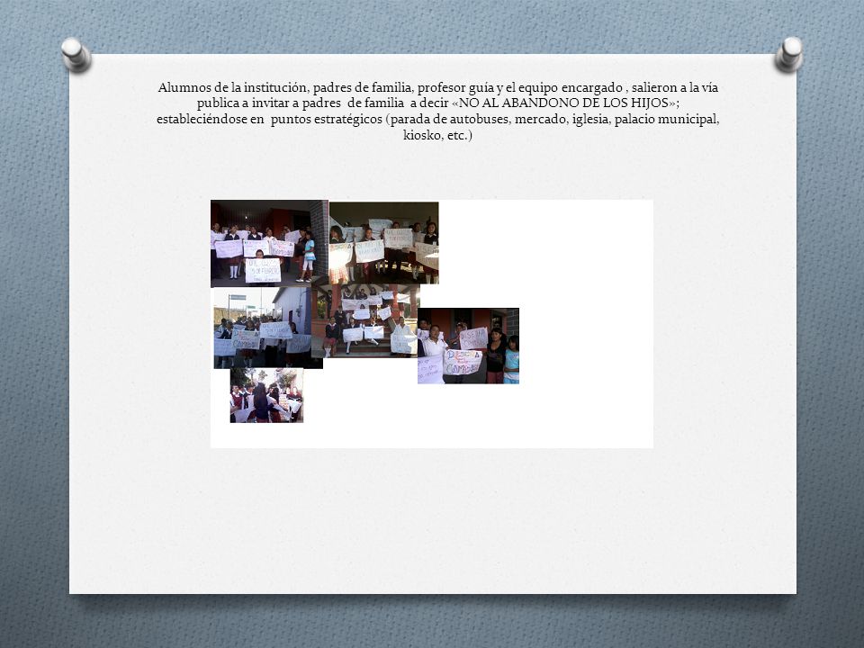 Alumnos de la institución, padres de familia, profesor guía y el equipo encargado , salieron a la vía publica a invitar a padres de familia a decir «NO AL ABANDONO DE LOS HIJOS»; estableciéndose en puntos estratégicos (parada de autobuses, mercado, iglesia, palacio municipal, kiosko, etc.)