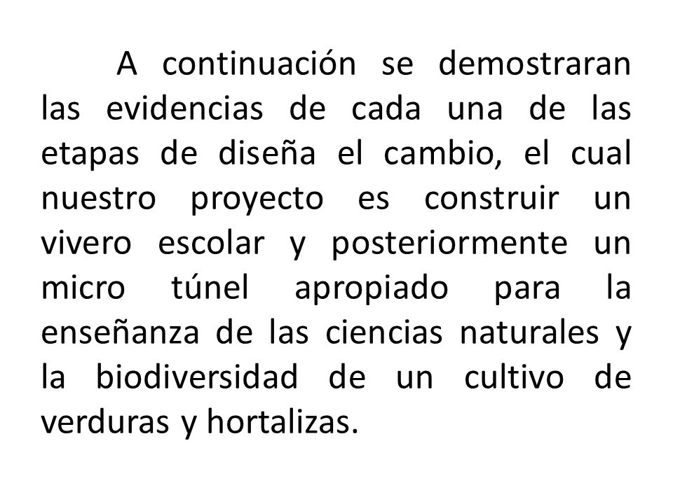 A continuación se demostraran las evidencias de cada una de las etapas de diseña el cambio, el cual nuestro proyecto es construir un vivero escolar y posteriormente un micro túnel apropiado para la enseñanza de las ciencias naturales y la biodiversidad de un cultivo de verduras y hortalizas.