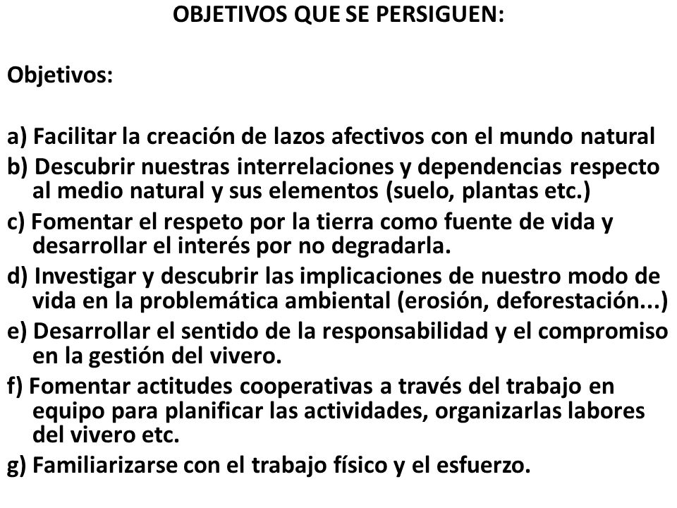 OBJETIVOS QUE SE PERSIGUEN: Objetivos: a) Facilitar la creación de lazos afectivos con el mundo natural b) Descubrir nuestras interrelaciones y dependencias respecto al medio natural y sus elementos (suelo, plantas etc.) c) Fomentar el respeto por la tierra como fuente de vida y desarrollar el interés por no degradarla.