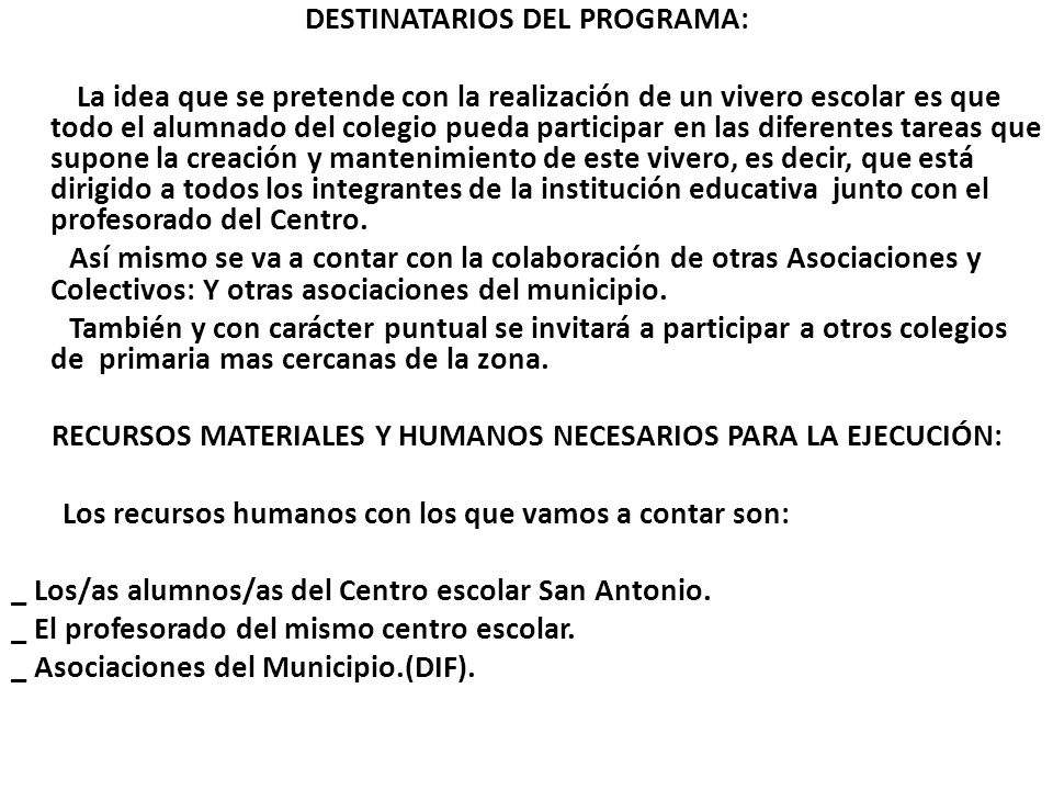 DESTINATARIOS DEL PROGRAMA: La idea que se pretende con la realización de un vivero escolar es que todo el alumnado del colegio pueda participar en las diferentes tareas que supone la creación y mantenimiento de este vivero, es decir, que está dirigido a todos los integrantes de la institución educativa junto con el profesorado del Centro.