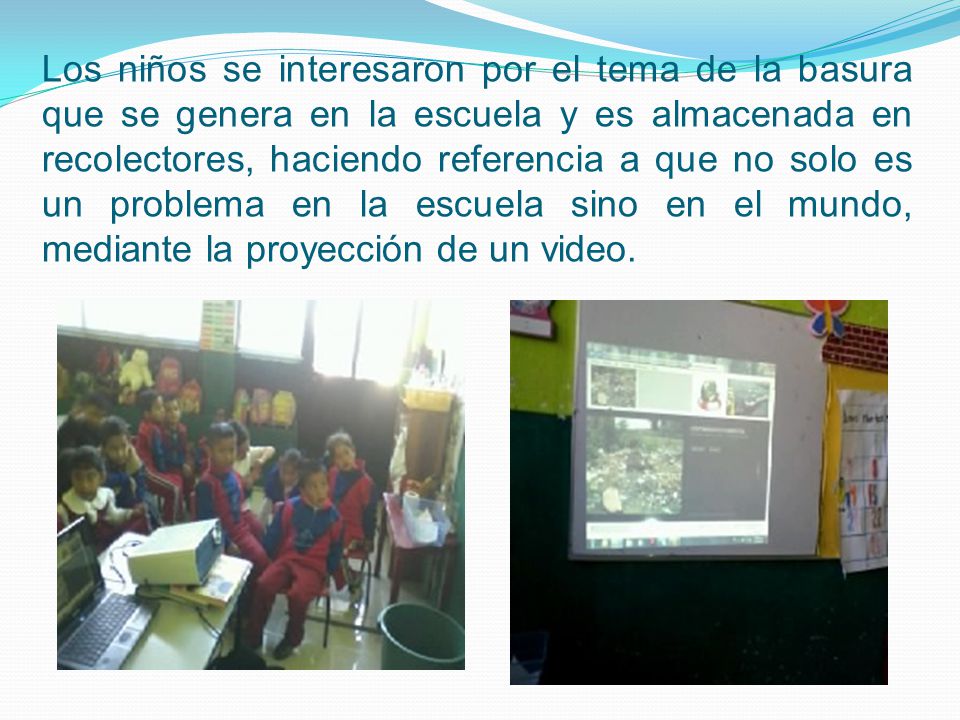 Los niños se interesaron por el tema de la basura que se genera en la escuela y es almacenada en recolectores, haciendo referencia a que no solo es un problema en la escuela sino en el mundo, mediante la proyección de un video.