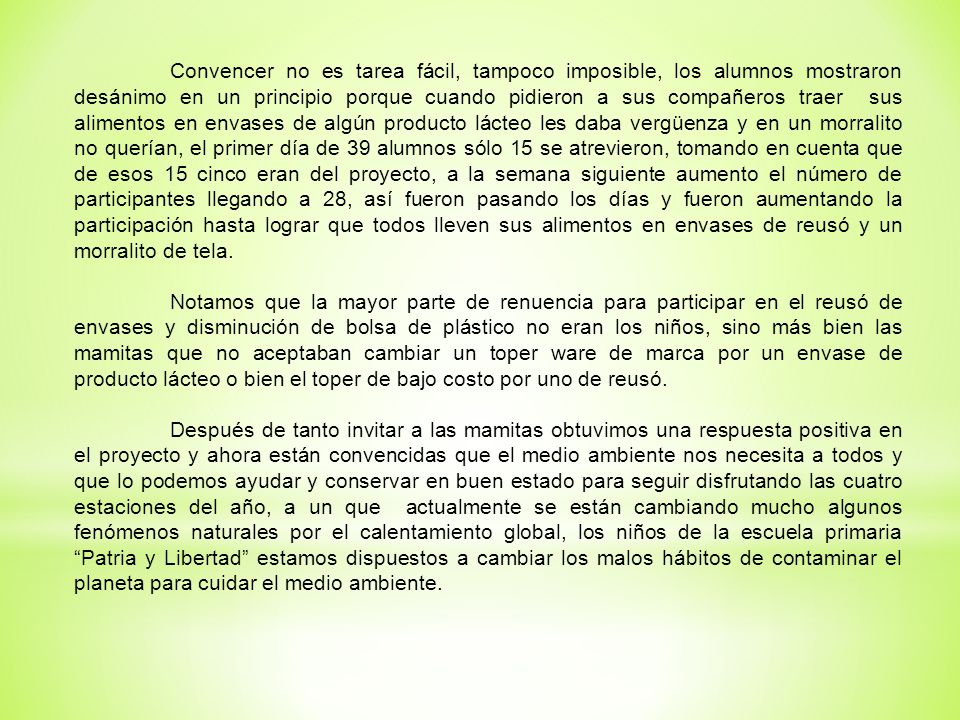 Convencer no es tarea fácil, tampoco imposible, los alumnos mostraron desánimo en un principio porque cuando pidieron a sus compañeros traer sus alimentos en envases de algún producto lácteo les daba vergüenza y en un morralito no querían, el primer día de 39 alumnos sólo 15 se atrevieron, tomando en cuenta que de esos 15 cinco eran del proyecto, a la semana siguiente aumento el número de participantes llegando a 28, así fueron pasando los días y fueron aumentando la participación hasta lograr que todos lleven sus alimentos en envases de reusó y un morralito de tela.