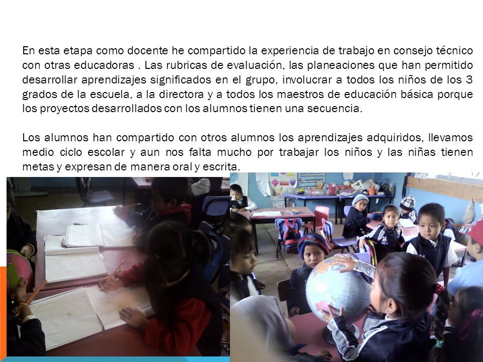 En esta etapa como docente he compartido la experiencia de trabajo en consejo técnico con otras educadoras . Las rubricas de evaluación, las planeaciones que han permitido desarrollar aprendizajes significados en el grupo, involucrar a todos los niños de los 3 grados de la escuela, a la directora y a todos los maestros de educación básica porque los proyectos desarrollados con los alumnos tienen una secuencia.