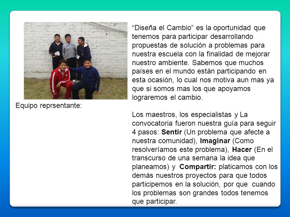 Diseña el Cambio es la oportunidad que tenemos para participar desarrollando propuestas de solución a problemas para nuestra escuela con la finalidad de mejorar nuestro ambiente. Sabemos que muchos países en el mundo están participando en esta ocasión, lo cual nos motiva aun mas ya que si somos mas los que apoyamos lograremos el cambio.