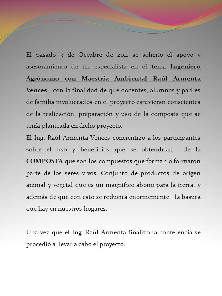 El pasado 3 de Octubre de 2011 se solicito el apoyo y asesoramiento de un especialista en el tema Ingeniero Agrónomo con Maestría Ambiental Raúl Armenta Vences, con la finalidad de que docentes, alumnos y padres de familia involucrados en el proyecto estuvieran conscientes de la realización, preparación y uso de la composta que se tenía planteada en dicho proyecto.