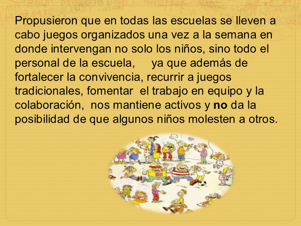 Propusieron que en todas las escuelas se lleven a cabo juegos organizados una vez a la semana en donde intervengan no solo los niños, sino todo el personal de la escuela, ya que además de fortalecer la convivencia, recurrir a juegos tradicionales, fomentar el trabajo en equipo y la colaboración, nos mantiene activos y no da la posibilidad de que algunos niños molesten a otros.