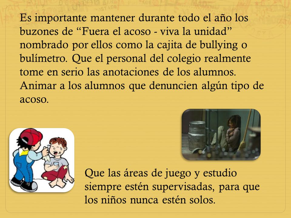 Es importante mantener durante todo el año los buzones de Fuera el acoso - viva la unidad nombrado por ellos como la cajita de bullying o bulímetro. Que el personal del colegio realmente tome en serio las anotaciones de los alumnos.