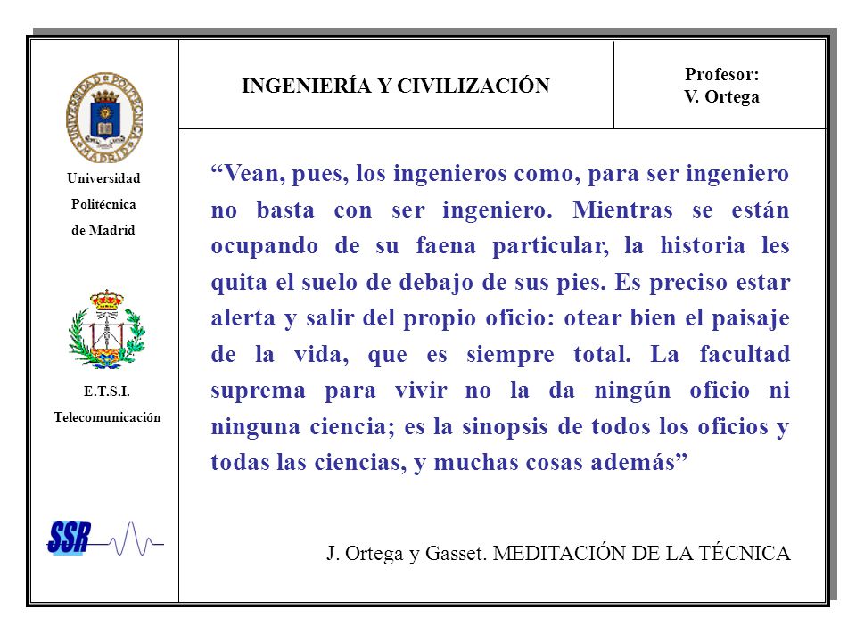 Vean, pues, los ingenieros como, para ser ingeniero no basta con ser ingeniero. Mientras se están ocupando de su faena particular, la historia les quita el suelo de debajo de sus pies. Es preciso estar alerta y salir del propio oficio: otear bien el paisaje de la vida, que es siempre total. La facultad suprema para vivir no la da ningún oficio ni ninguna ciencia; es la sinopsis de todos los oficios y todas las ciencias, y muchas cosas además