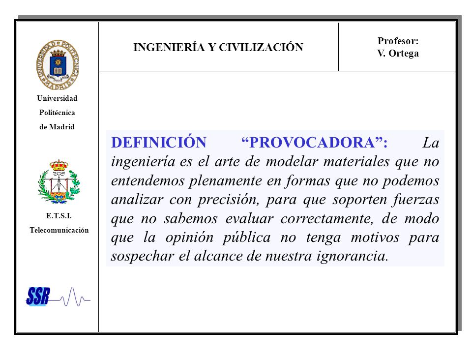 DEFINICIÓN PROVOCADORA : La ingeniería es el arte de modelar materiales que no entendemos plenamente en formas que no podemos analizar con precisión, para que soporten fuerzas que no sabemos evaluar correctamente, de modo que la opinión pública no tenga motivos para sospechar el alcance de nuestra ignorancia.