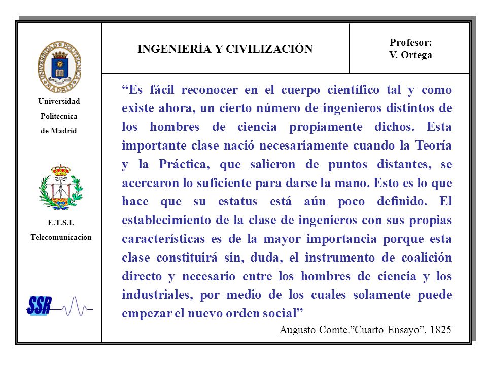 Es fácil reconocer en el cuerpo científico tal y como existe ahora, un cierto número de ingenieros distintos de los hombres de ciencia propiamente dichos. Esta importante clase nació necesariamente cuando la Teoría y la Práctica, que salieron de puntos distantes, se acercaron lo suficiente para darse la mano. Esto es lo que hace que su estatus está aún poco definido. El establecimiento de la clase de ingenieros con sus propias características es de la mayor importancia porque esta clase constituirá sin, duda, el instrumento de coalición directo y necesario entre los hombres de ciencia y los industriales, por medio de los cuales solamente puede empezar el nuevo orden social
