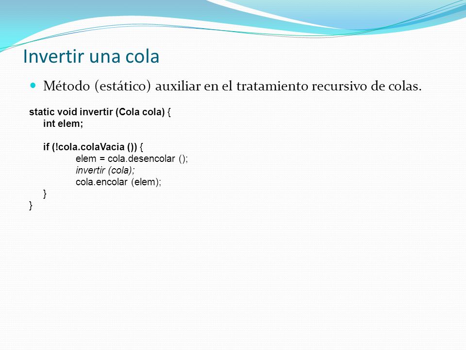 Invertir una cola Método (estático) auxiliar en el tratamiento recursivo de colas. static void invertir (Cola cola) {