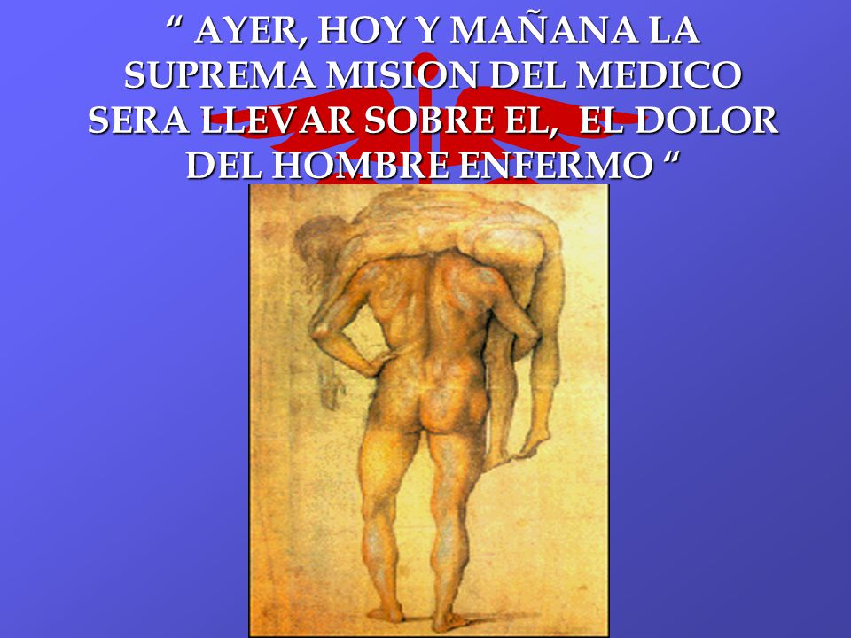 AYER, HOY Y MAÑANA LA SUPREMA MISION DEL MEDICO SERA LLEVAR SOBRE EL, EL DOLOR DEL HOMBRE ENFERMO