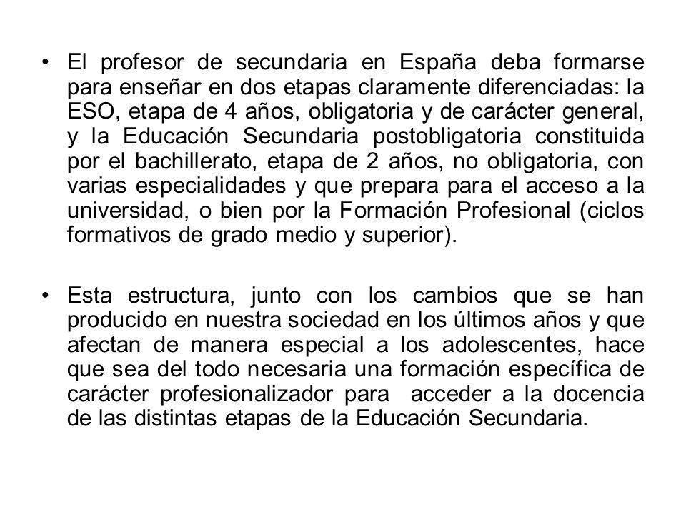 El profesor de secundaria en España deba formarse para enseñar en dos etapas claramente diferenciadas: la ESO, etapa de 4 años, obligatoria y de carácter general, y la Educación Secundaria postobligatoria constituida por el bachillerato, etapa de 2 años, no obligatoria, con varias especialidades y que prepara para el acceso a la universidad, o bien por la Formación Profesional (ciclos formativos de grado medio y superior).