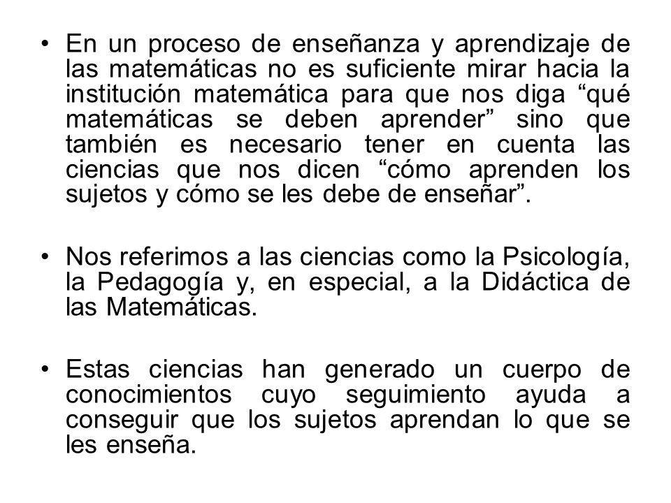 En un proceso de enseñanza y aprendizaje de las matemáticas no es suficiente mirar hacia la institución matemática para que nos diga qué matemáticas se deben aprender sino que también es necesario tener en cuenta las ciencias que nos dicen cómo aprenden los sujetos y cómo se les debe de enseñar .