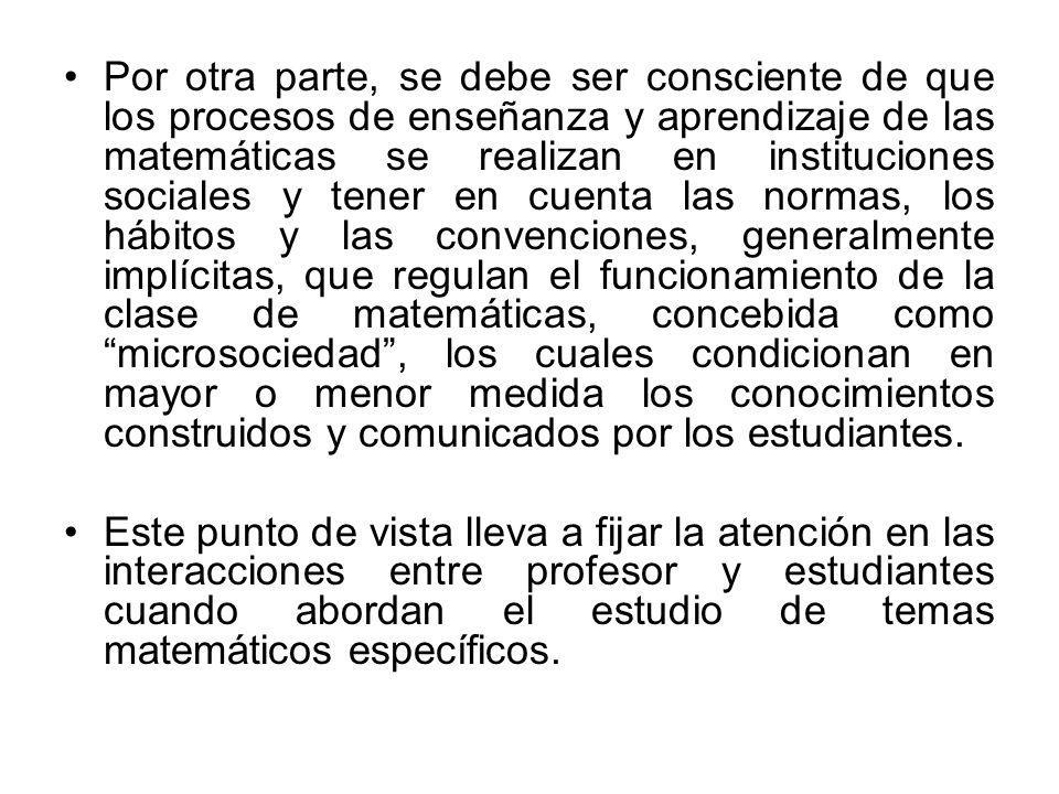 Por otra parte, se debe ser consciente de que los procesos de enseñanza y aprendizaje de las matemáticas se realizan en instituciones sociales y tener en cuenta las normas, los hábitos y las convenciones, generalmente implícitas, que regulan el funcionamiento de la clase de matemáticas, concebida como microsociedad , los cuales condicionan en mayor o menor medida los conocimientos construidos y comunicados por los estudiantes.